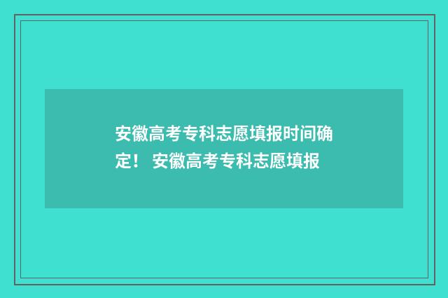 安徽高考专科志愿填报时间确定！ 安徽高考专科志愿填报