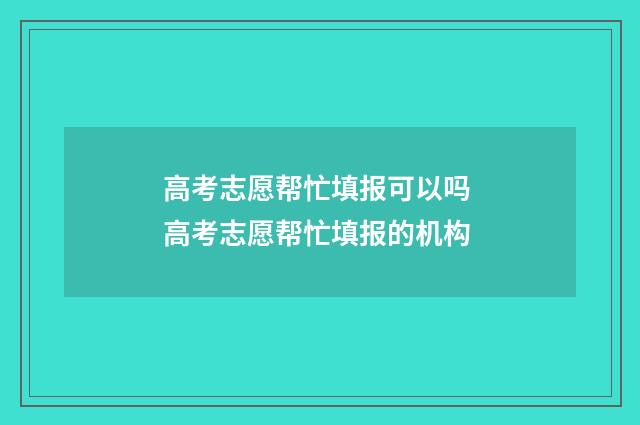 高考志愿帮忙填报可以吗 高考志愿帮忙填报的机构