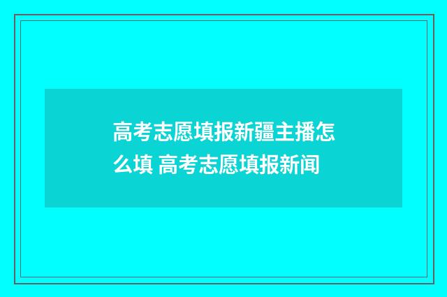 高考志愿填报新疆主播怎么填 高考志愿填报新闻