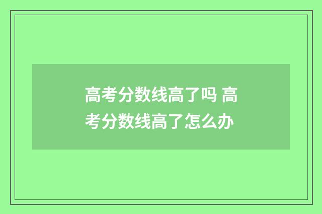 高考分数线高了吗 高考分数线高了怎么办