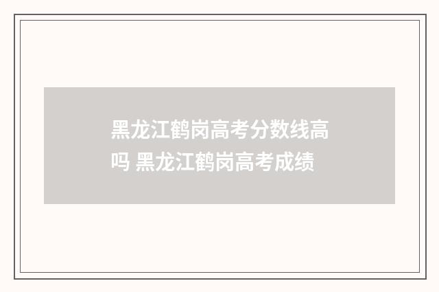 黑龙江鹤岗高考分数线高吗 黑龙江鹤岗高考成绩