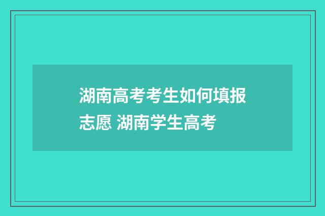 湖南高考考生如何填报志愿 湖南学生高考