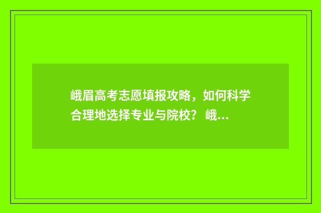 峨眉高考志愿填报攻略，如何科学合理地选择专业与院校？ 峨眉高考志愿填报