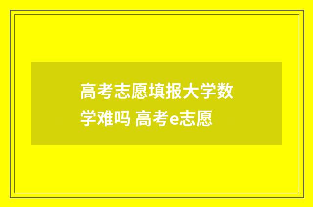 高考志愿填报大学数学难吗 高考e志愿