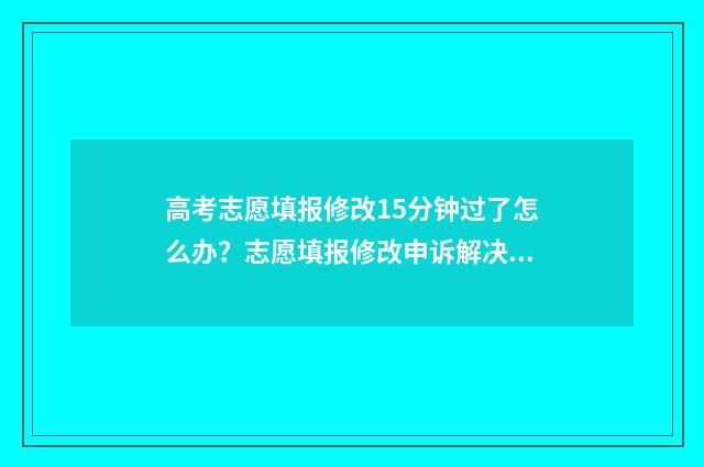 高考志愿填报修改15分钟过了怎么办？志愿填报修改申诉解决指南 高考志愿填报修改流程图解