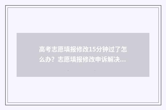 高考志愿填报修改15分钟过了怎么办？志愿填报修改申诉解决指南 高考志愿填报修改流程图解