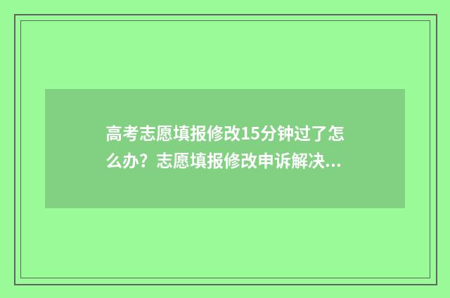 高考志愿填报修改15分钟过了怎么办？志愿填报修改申诉解决指南 高考志愿填报修改流程图解