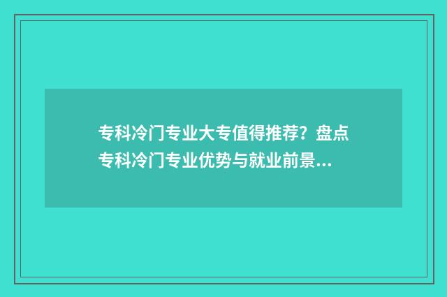 专科冷门专业大专值得推荐？盘点专科冷门专业优势与就业前景 专科院校冷门专业