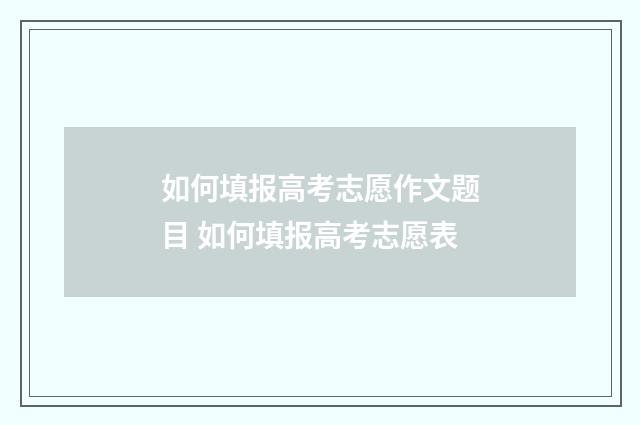 如何填报高考志愿作文题目 如何填报高考志愿表
