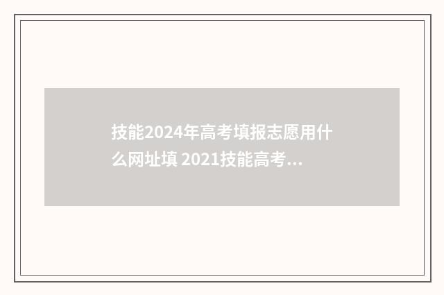 技能2024年高考填报志愿用什么网址填 2021技能高考分数什么时候出