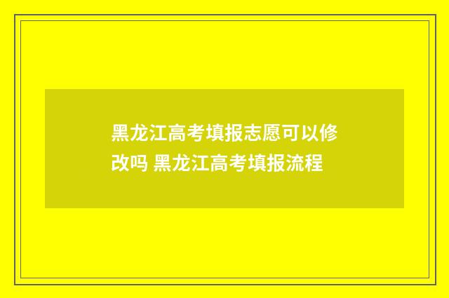 黑龙江高考填报志愿可以修改吗 黑龙江高考填报流程