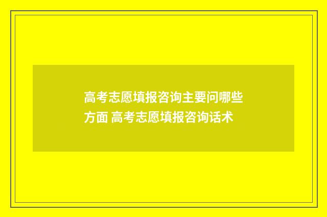 高考志愿填报咨询主要问哪些方面 高考志愿填报咨询话术