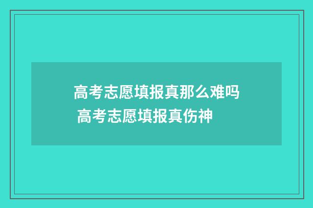 高考志愿填报真那么难吗 高考志愿填报真伤神