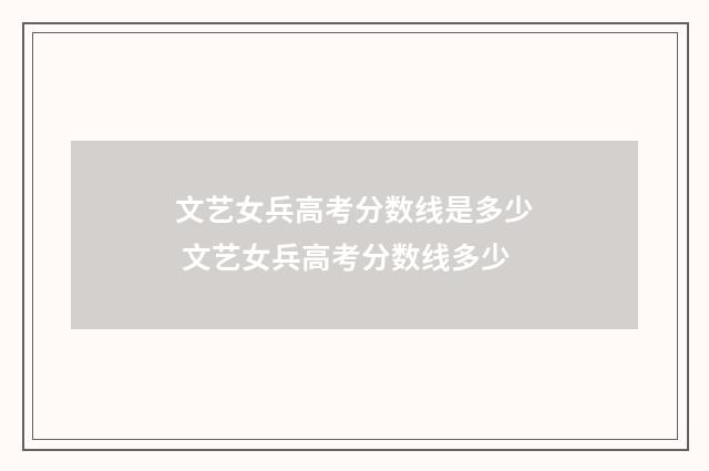 文艺女兵高考分数线是多少 文艺女兵高考分数线多少