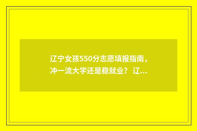 辽宁女孩550分志愿填报指南，冲一流大学还是稳就业？ 辽宁高考550分什么概念