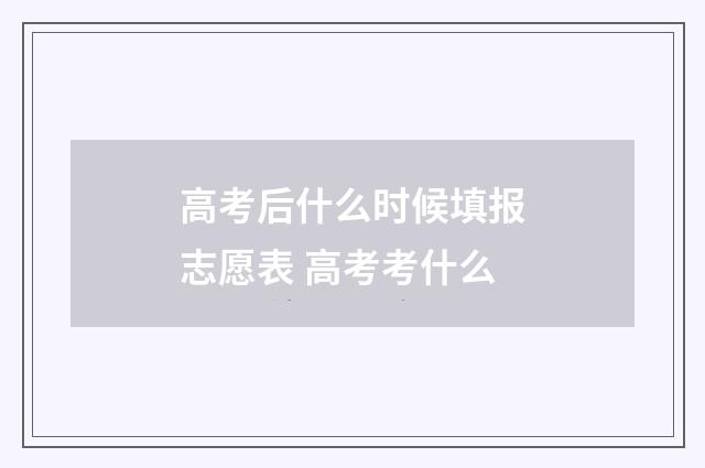 高考后什么时候填报志愿表 高考考什么
