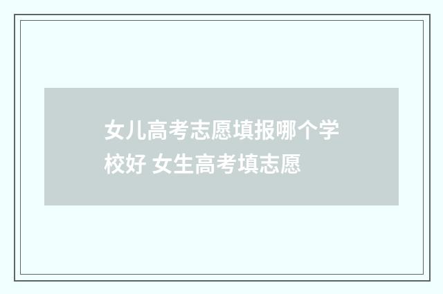 女儿高考志愿填报哪个学校好 女生高考填志愿
