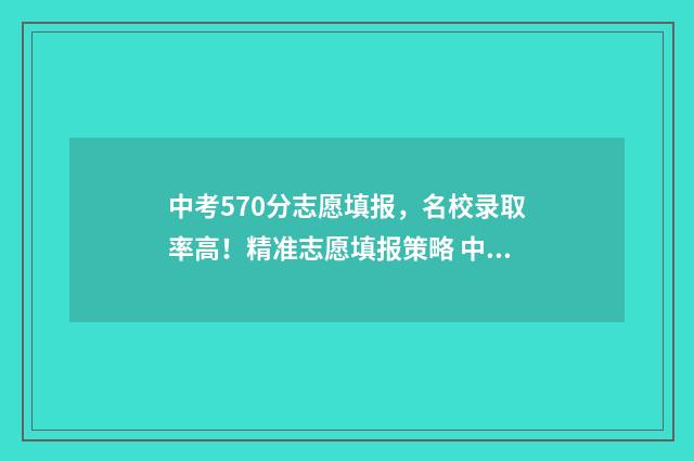 中考570分志愿填报，名校录取率高！精准志愿填报策略 中考570分高考能考多少分