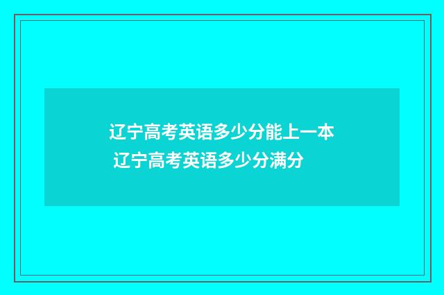 辽宁高考英语多少分能上一本 辽宁高考英语多少分满分