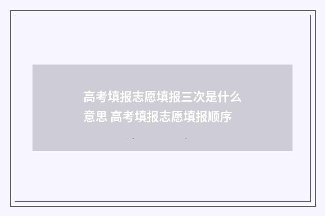 高考填报志愿填报三次是什么意思 高考填报志愿填报顺序