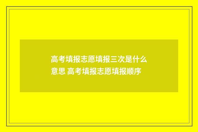 高考填报志愿填报三次是什么意思 高考填报志愿填报顺序