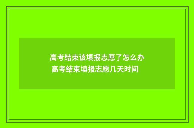 高考结束该填报志愿了怎么办 高考结束填报志愿几天时间