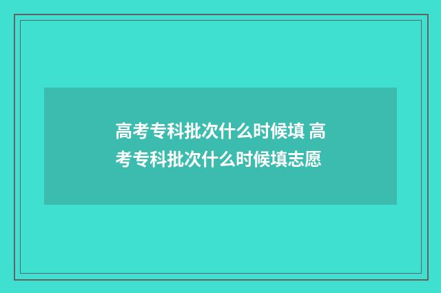 高考专科批次什么时候填 高考专科批次什么时候填志愿