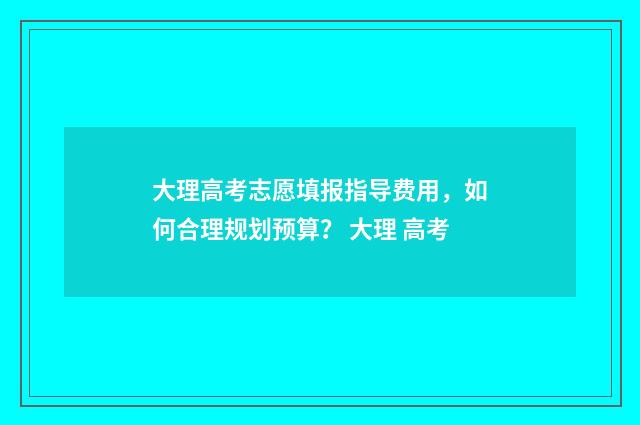 大理高考志愿填报指导费用，如何合理规划预算？ 大理 高考