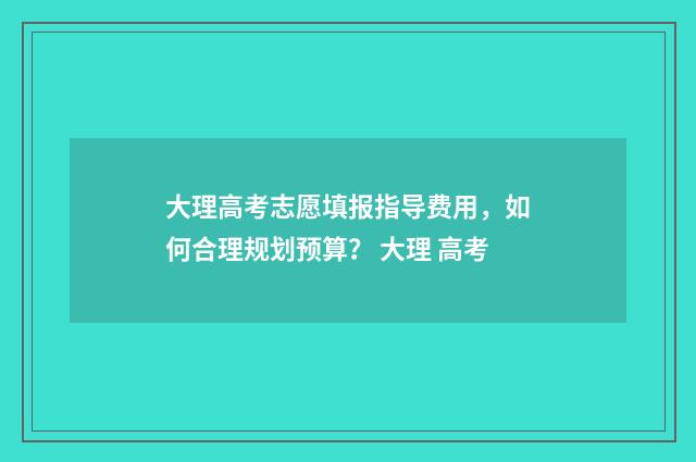 大理高考志愿填报指导费用，如何合理规划预算？ 大理 高考