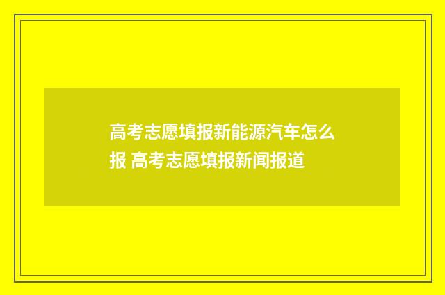 高考志愿填报新能源汽车怎么报 高考志愿填报新闻报道