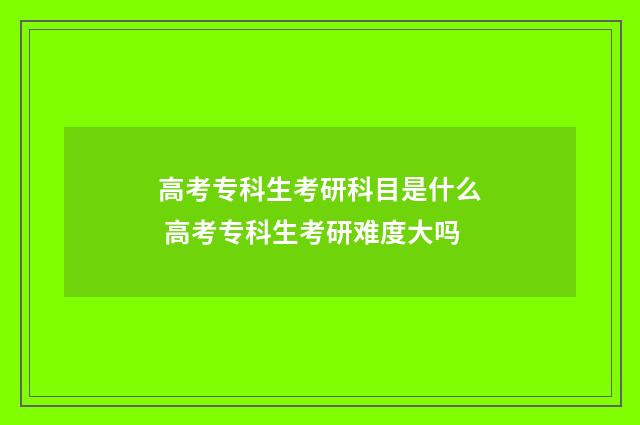 高考专科生考研科目是什么 高考专科生考研难度大吗