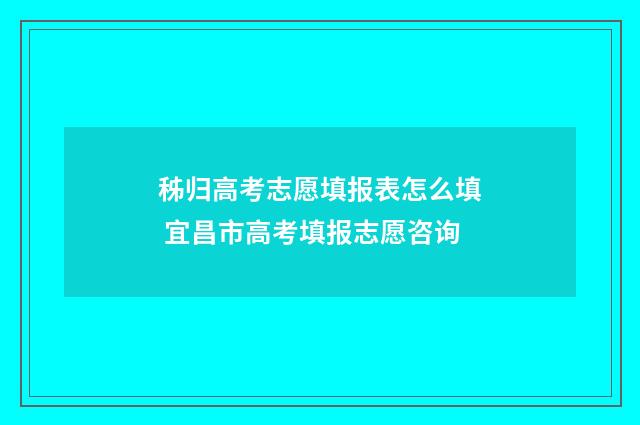 秭归高考志愿填报表怎么填 宜昌市高考填报志愿咨询
