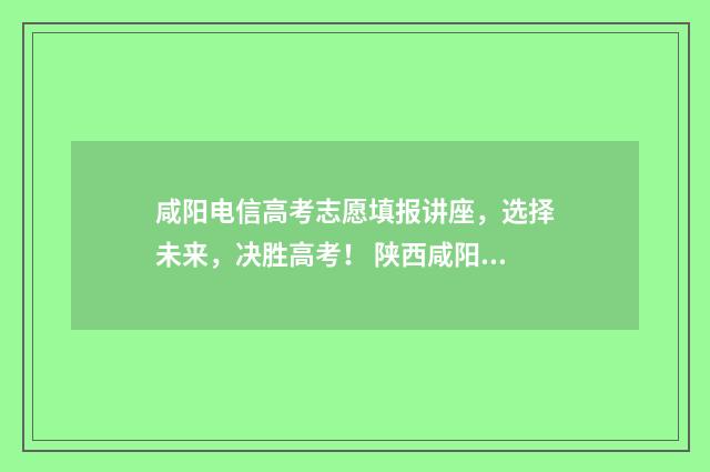 咸阳电信高考志愿填报讲座，选择未来，决胜高考！ 陕西咸阳电信