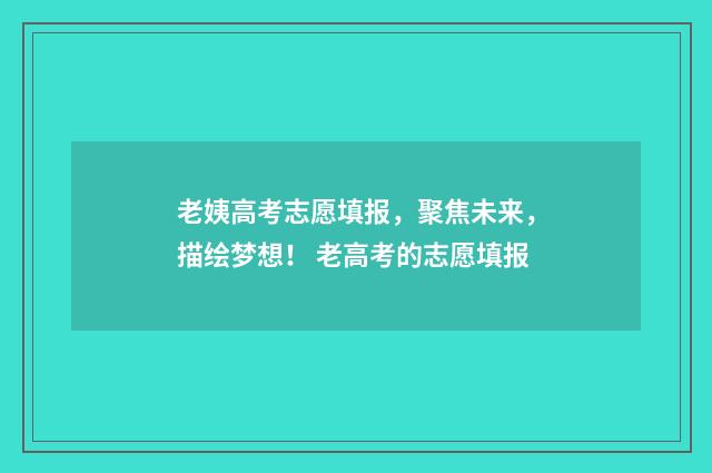 老姨高考志愿填报，聚焦未来，描绘梦想！ 老高考的志愿填报