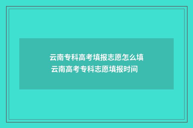 云南专科高考填报志愿怎么填 云南高考专科志愿填报时间