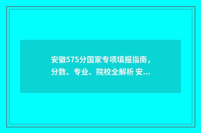 安徽575分国家专项填报指南，分数、专业、院校全解析 安徽省国家专项计划录取分数线2020