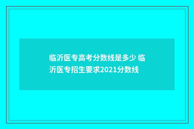 临沂医专高考分数线是多少 临沂医专招生要求2021分数线