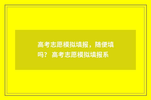 高考志愿模拟填报，随便填吗？ 高考志愿模拟填报系