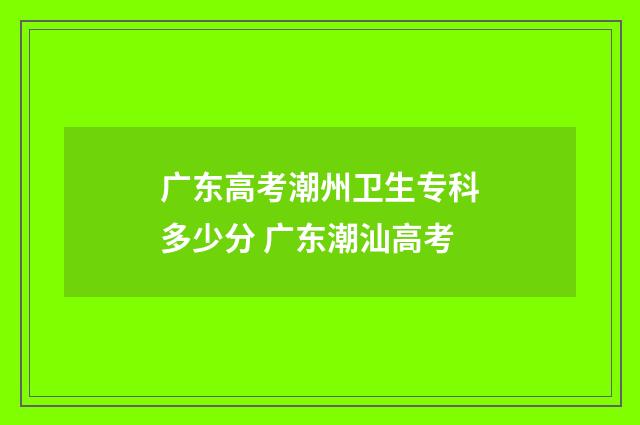 广东高考潮州卫生专科多少分 广东潮汕高考