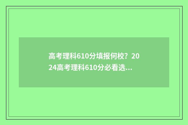 高考理科610分填报何校？2024高考理科610分必看选校建议 高考610分各科分数