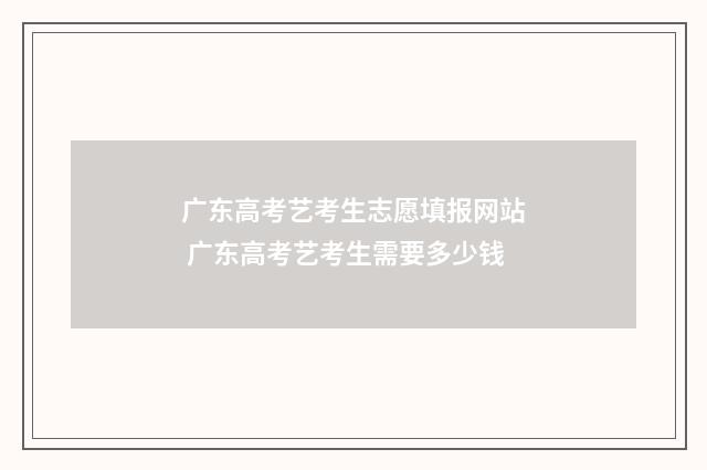 广东高考艺考生志愿填报网站 广东高考艺考生需要多少钱