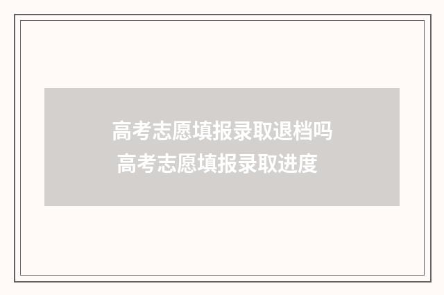 高考志愿填报录取退档吗 高考志愿填报录取进度