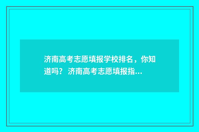 济南高考志愿填报学校排名，你知道吗？ 济南高考志愿填报指导
