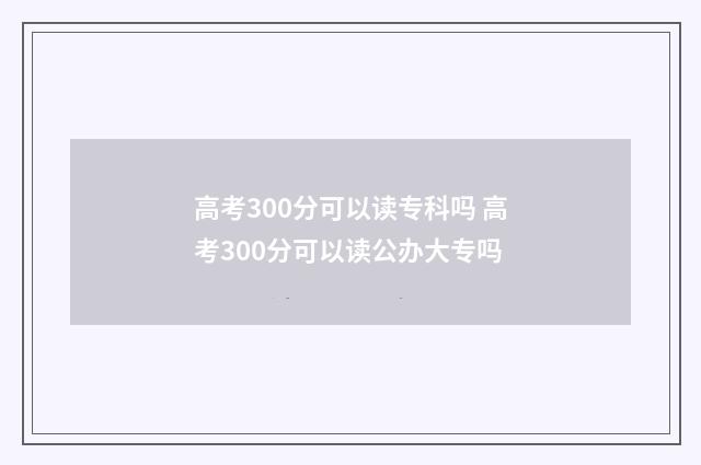 高考300分可以读专科吗 高考300分可以读公办大专吗