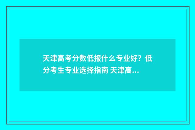 天津高考分数低报什么专业好？低分考生专业选择指南 天津高考分数低可以报什么大学