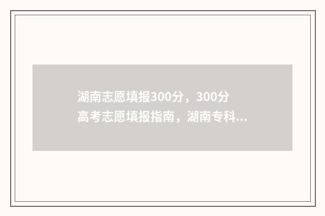 湖南志愿填报300分，300分高考志愿填报指南，湖南专科院校推荐 湖南志愿填报时间专科