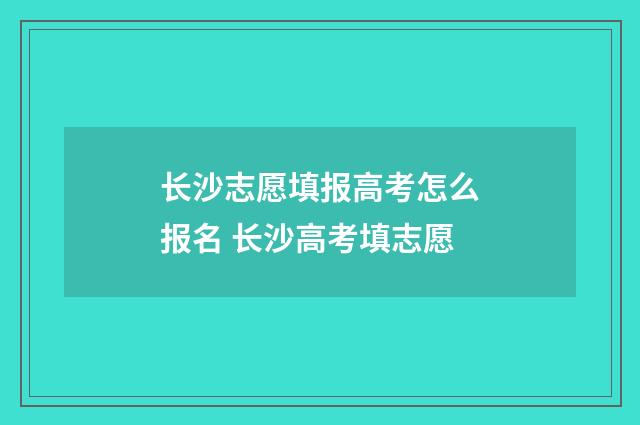 长沙志愿填报高考怎么报名 长沙高考填志愿