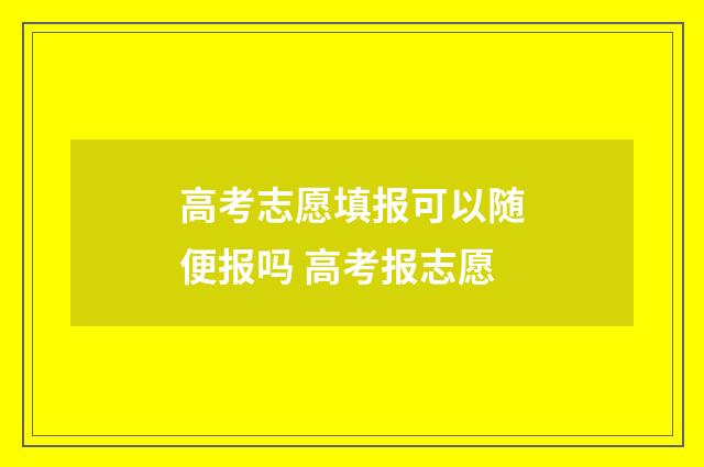 高考志愿填报可以随便报吗 高考报志愿