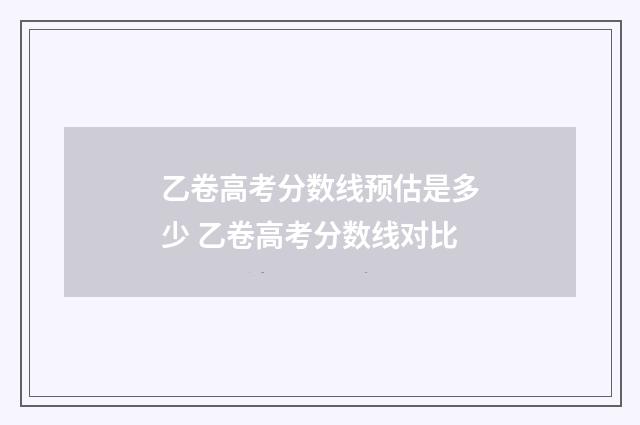 乙卷高考分数线预估是多少 乙卷高考分数线对比