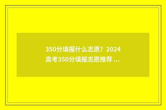 350分填报什么志愿？2024高考350分填报志愿推荐 350分可以报什么学校
